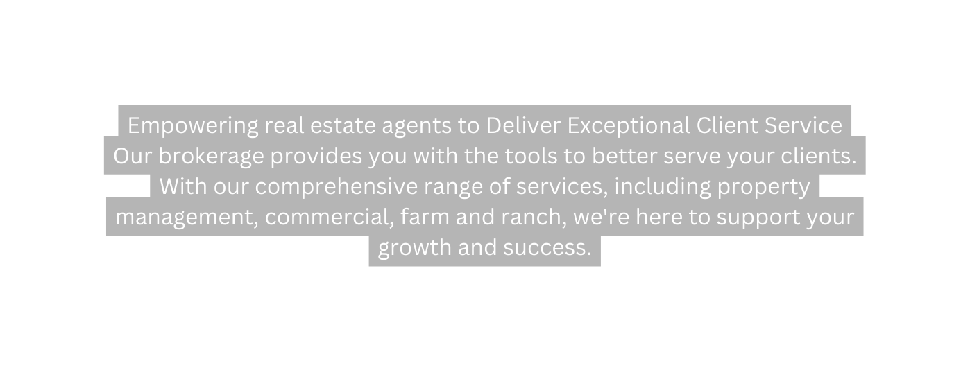 Empowering real estate agents to Deliver Exceptional Client Service Our brokerage provides you with the tools to better serve your clients With our comprehensive range of services including property management commercial farm and ranch we re here to support your growth and success