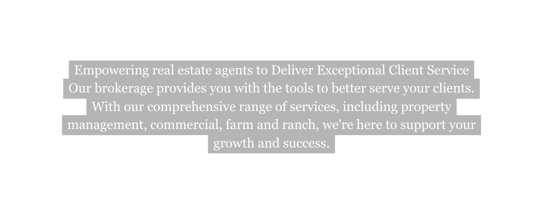 Empowering real estate agents to Deliver Exceptional Client Service Our brokerage provides you with the tools to better serve your clients With our comprehensive range of services including property management commercial farm and ranch we re here to support your growth and success